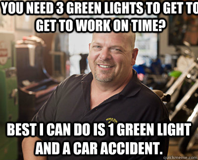 You need 3 green lights to get to get to work on time? Best I can do is 1 green light and a car accident.  Pawn Stars