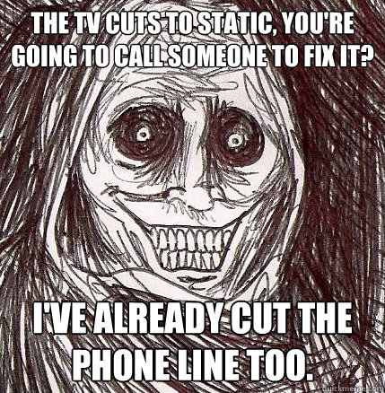 THE TV CUTS TO STATIC, YOU'RE GOING TO CALL SOMEONE TO FIX IT? I'VE ALREADY CUT THE PHONE LINE TOO. - THE TV CUTS TO STATIC, YOU'RE GOING TO CALL SOMEONE TO FIX IT? I'VE ALREADY CUT THE PHONE LINE TOO.  Horrifying Houseguest