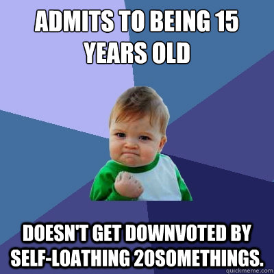 Admits to being 15 years old Doesn't get downvoted by self-loathing 20somethings.  Success Kid