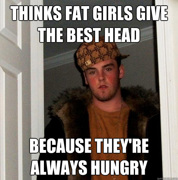 Thinks fat girls give the best head because they're always hungry  Scumbag Steve