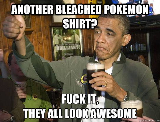 another bleached pokemon shirt? Fuck it,
they all look awesome   Upvoting Obama