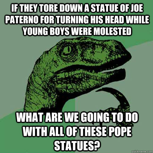 If they tore down a statue of Joe paterno for turning his head while young boys were molested what are we going to do with all of these pope statues? - If they tore down a statue of Joe paterno for turning his head while young boys were molested what are we going to do with all of these pope statues?  Philosoraptor