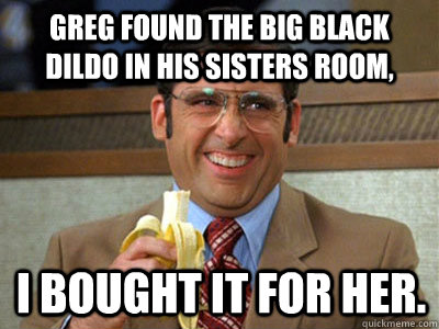 Greg found the big black dildo in his sisters room, i bought it for her.  Brick Tamland