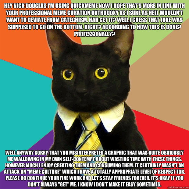 HEY NICK DOUGLAS I'M USING QUICKMEME NOW I HOPE THAT'S MORE IN LINE WITH YOUR PROFESSIONAL MEME CURATION ORTHODOXY AS I SURE AS HELL WOULDN'T WANT TO DEVIATE FROM CATECHISM. HAH GET IT? WELL I GUESS THAT JOKE WAS SUPPOSED TO GO ON THE BOTTOM, RIGHT? ACCOR  Business Cat