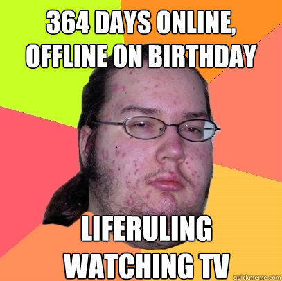 364 days online, offline on birthday Liferuling watching TV  Butthurt Dweller