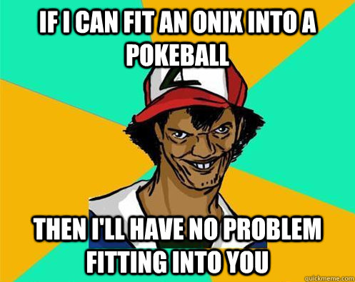 If I can fit an Onix into a pokeball Then I'll have no problem fitting into you - If I can fit an Onix into a pokeball Then I'll have no problem fitting into you  Perverted Pokemon Trainer