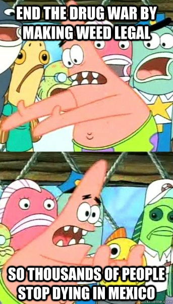 End the drug war by making weed legal so thousands of people stop dying in mexico  Push it somewhere else Patrick