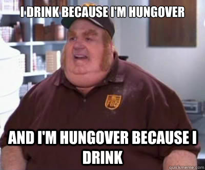 I drink because I'm hungover And I'm hungover because I drink  Fat Bastard