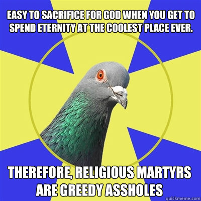 Therefore, religious martyrs are greedy assholes Easy to sacrifice for God When you get to spend eternity at the coolest place ever. - Therefore, religious martyrs are greedy assholes Easy to sacrifice for God When you get to spend eternity at the coolest place ever.  Religion Pigeon