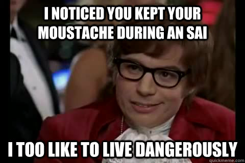 I noticed you kept your moustache during an SAI I too like to live dangerously  Dangerously - Austin Powers