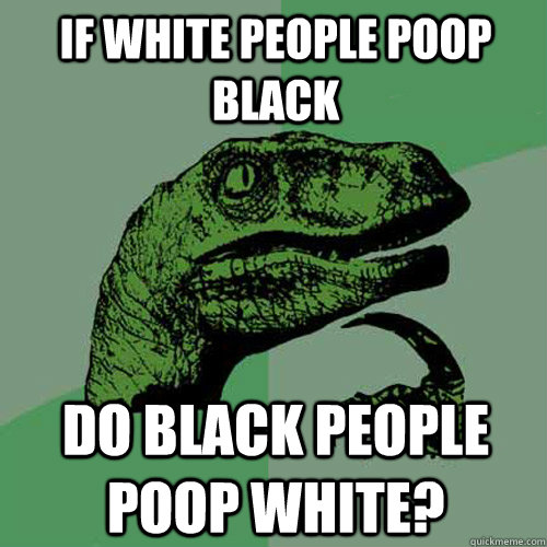 if white people poop black do black people poop white?  Philosoraptor