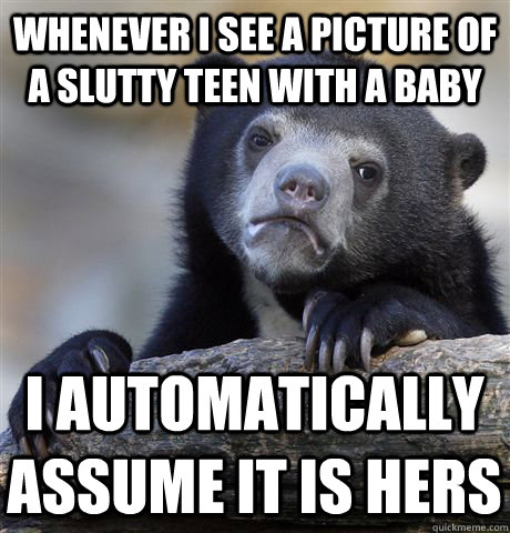 Whenever I see a picture of a slutty teen with a baby I automatically assume it is hers  Confession Bear