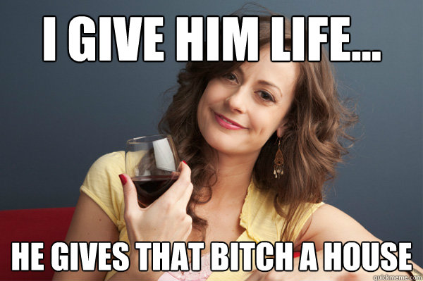 I Give Him Life He Gives That Bitch A House Forever Resentful Mother Quickmeme 