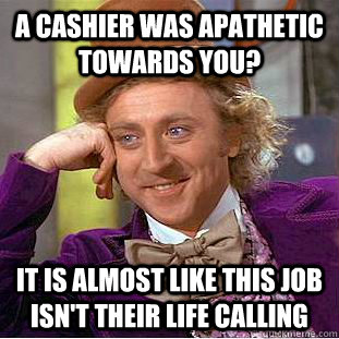 a cashier was apathetic towards you? it is almost like this job isn't their life calling  Condescending Wonka