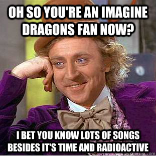 Oh so you're an imagine dragons fan now? I bet you know lots of songs besides It's time and radioactive  Condescending Wonka