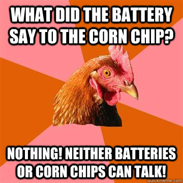 What did the battery say to the corn chip? Nothing! Neither batteries or corn chips can talk!  Anti-Joke Chicken