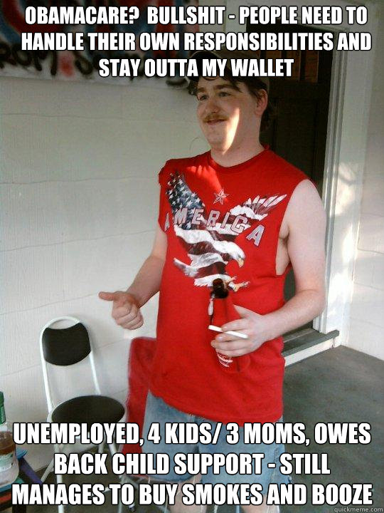 Obamacare?  bullshit - people need to handle their own responsibilities and stay outta my wallet Unemployed, 4 kids/ 3 moms, owes back child support - still manages to buy smokes and booze  Redneck Randal