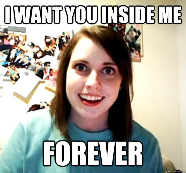 I Want You Inside Me Forever Overly Attached Girlfriend Quickmeme 