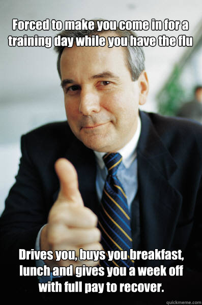 Forced to make you come in for a training day while you have the flu Drives you, buys you breakfast, lunch and gives you a week off with full pay to recover. - Forced to make you come in for a training day while you have the flu Drives you, buys you breakfast, lunch and gives you a week off with full pay to recover.  Good Guy Boss