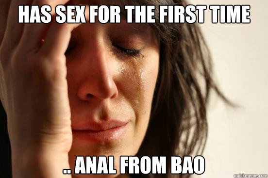 has sex for the first time .. anal from bao  First World Problems