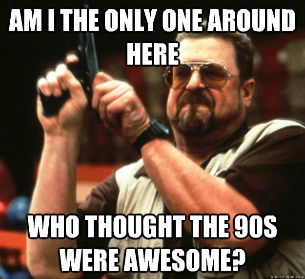 am I the only one around here Who thought the 90s were awesome?  Angry Walter