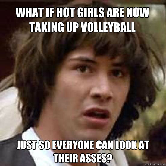 What if hot girls are now taking up volleyball Just so everyone can look at their asses?  conspiracy keanu