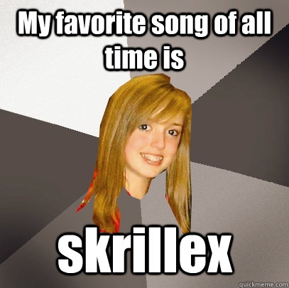 My favorite song of all time is  skrillex  Musically Oblivious 8th Grader