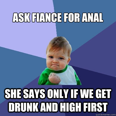 Ask fiance for anal She says only if we get drunk and high first  Success Kid