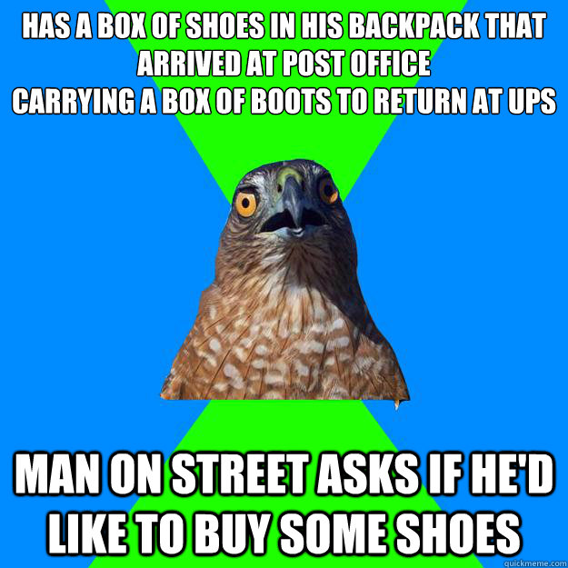 HAS A BOX OF SHOES IN HIS BACKPACK THAT ARRIVED AT POST OFFICE
CARRYING A BOX OF BOOTS TO RETURN AT UPS
 MAN ON STREET ASKS IF HE'D LIKE TO BUY SOME SHOES  Hawkward