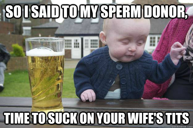 so i said to my sperm donor, time to suck on your wife's tits  - so i said to my sperm donor, time to suck on your wife's tits   drunk baby