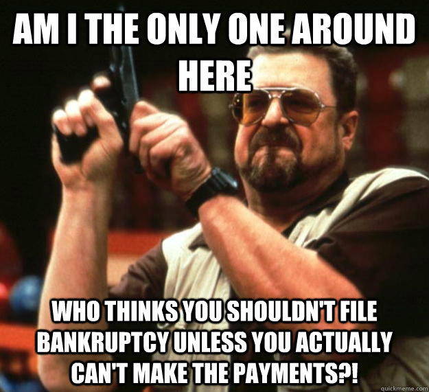 am I the only one around here Who thinks you shouldn't file bankruptcy unless you actually can't make the payments?!  Angry Walter