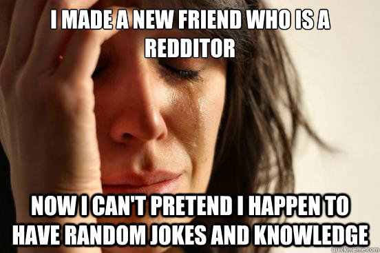 I made a new friend who is a redditor Now I can't pretend I happen to have random jokes and knowledge - I made a new friend who is a redditor Now I can't pretend I happen to have random jokes and knowledge  First World Problems