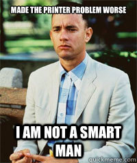 Made the printer problem worse I am not a smart man   Forrest Gump