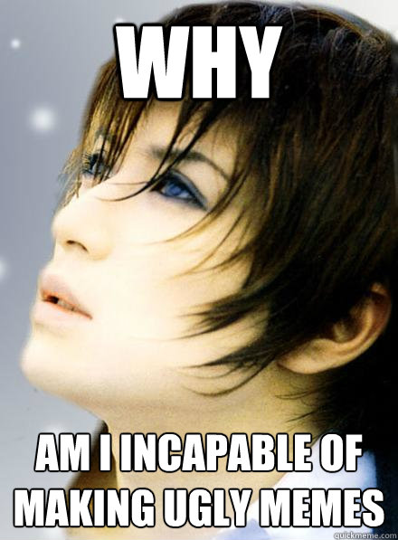 why am i incapable of making ugly memes - why am i incapable of making ugly memes  Gackt7