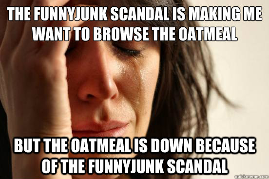 the FunnyJunk scandal is making me want to browse the oatmeal but the oatmeal is down because of the funnyjunk scandal  First World Problems