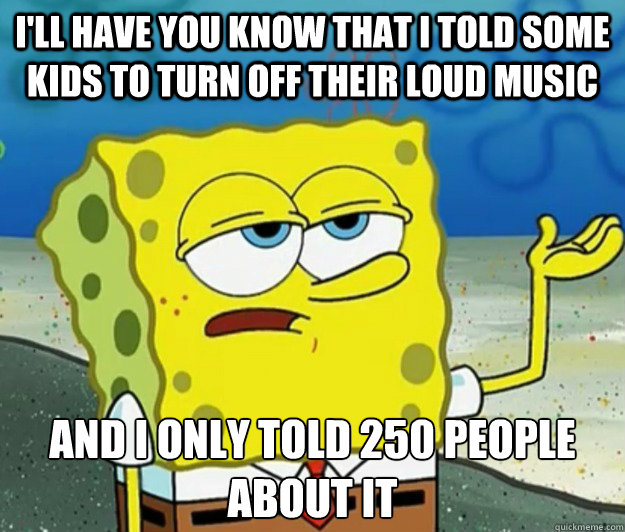 I'll have you know that i told some kids to turn off their loud music and i only told 250 people about it  Tough Spongebob