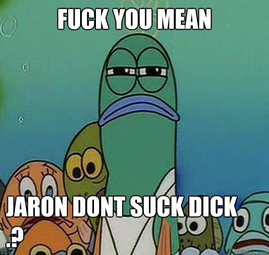 Fuck you mean

 Jaron dont suck dick  .?  Serious fish SpongeBob