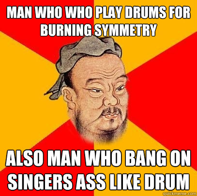 Man who who play drums for burning symmetry also man who bang on singers ass like drum  Confucius says