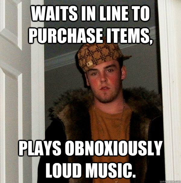 Waits in line to purchase items, plays obnoxiously loud music. - Waits in line to purchase items, plays obnoxiously loud music.  Scumbag Steve