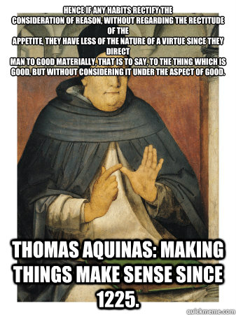 Hence if any habits rectify the
consideration of reason, without regarding the rectitude of the
appetite, they have less of the nature of a virtue since they direct
man to good materially, that is to say, to the thing which is
good, but without considerin  Uncomprehensible Thomas Aquinas