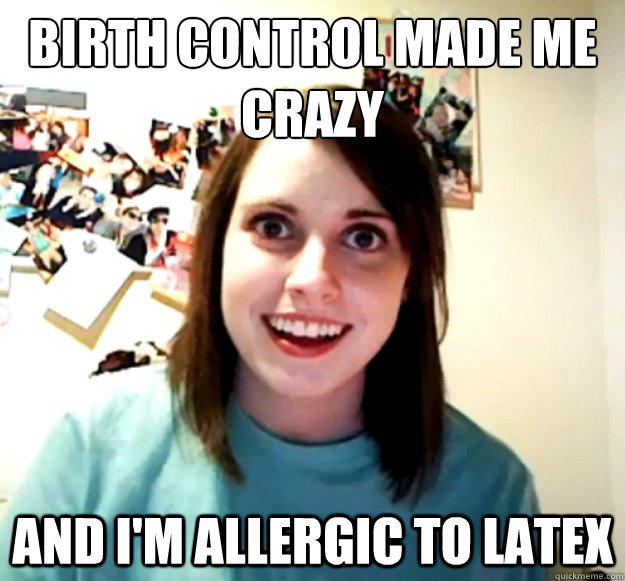 Birth control made me crazy and i'm allergic to latex - Birth control made me crazy and i'm allergic to latex  Overly Attached Girlfriend