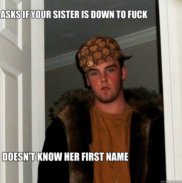 Asks if your sister is down to fuck Doesn't know her first name  Scumbag Steve