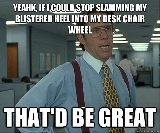 Yeahk, if I could stop slamming my blistered heel into my desk chair wheel that'd be great  Lumberg