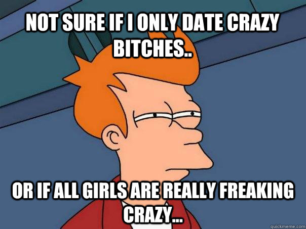 not sure if i only date crazy bitches.. Or if all girls are really freaking crazy...  Futurama Fry