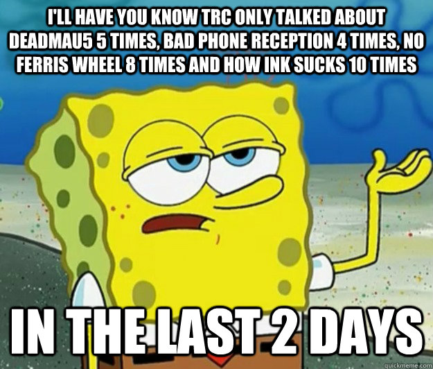 I'll have you know TRC only talked about Deadmau5 5 times, bad phone reception 4 times, no ferris wheel 8 times and how ink sucks 10 times in the last 2 days  Tough Spongebob