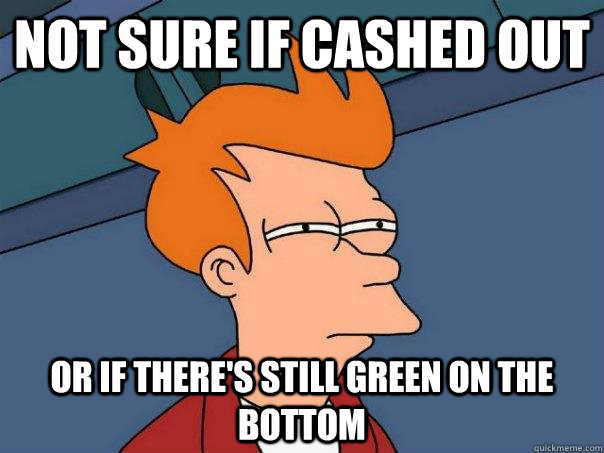 Not sure if cashed out Or if there's still green on the bottom  Futurama Fry