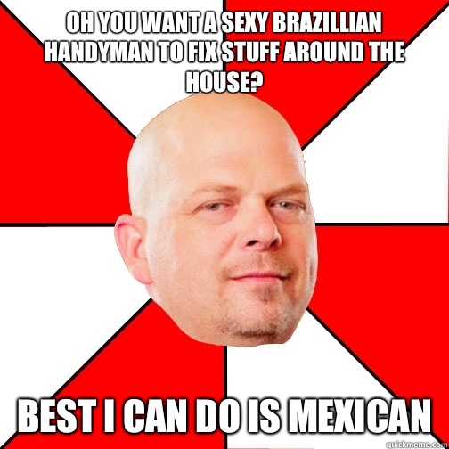 Oh you want a sexy Brazillian handyman to fix stuff around the house? Best I can do is Mexican - Oh you want a sexy Brazillian handyman to fix stuff around the house? Best I can do is Mexican  Pawn Star