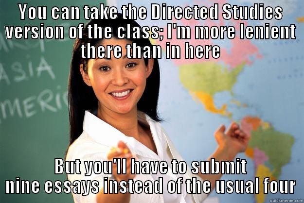 YOU CAN TAKE THE DIRECTED STUDIES VERSION OF THE CLASS; I'M MORE LENIENT THERE THAN IN HERE BUT YOU'LL HAVE TO SUBMIT NINE ESSAYS INSTEAD OF THE USUAL FOUR Unhelpful High School Teacher