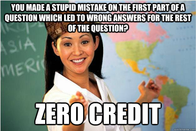 you made a stupid mistake on the first part of a question which led to wrong answers for the rest of the question? zero credit  Scumbag Teacher