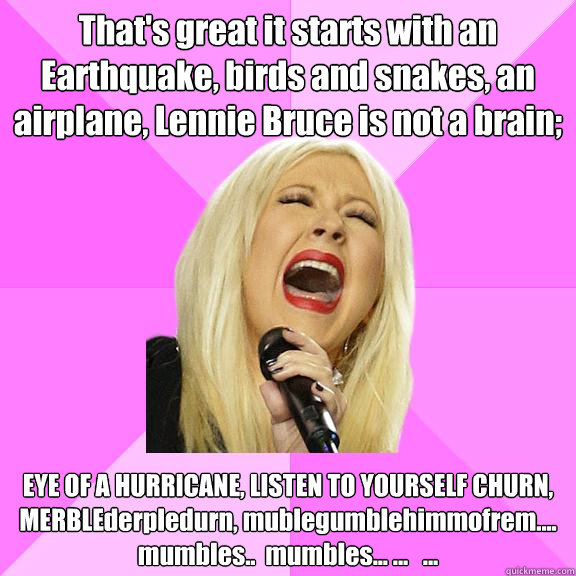 That's great it starts with an Earthquake, birds and snakes, an airplane, Lennie Bruce is not a brain; EYE OF A HURRICANE, LISTEN TO YOURSELF CHURN, MERBLEderpledurn, mublegumblehimmofrem....
mumbles..  mumbles... ...   ...  Wrong Lyrics Christina